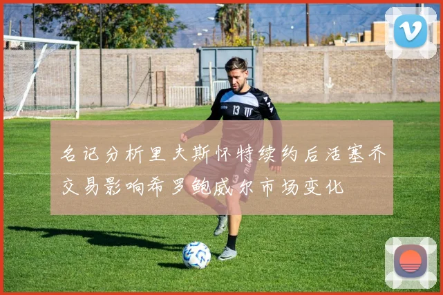 名记分析里夫斯怀特续约后活塞乔交易影响希罗鲍威尔市场变化