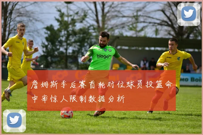 詹姆斯季后赛首轮对位球员投篮命中率惊人限制数据分析