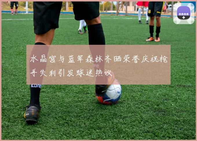 水晶宫与蓝军森林齐晒荣誉庆祝枪手失利引发球迷热议