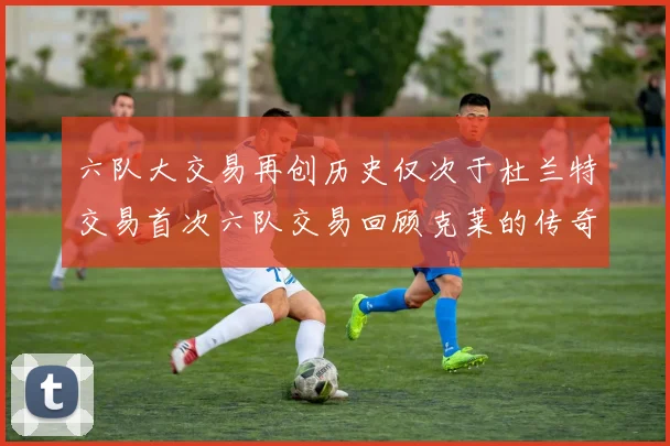 六队大交易再创历史仅次于杜兰特交易首次六队交易回顾克莱的传奇时刻
