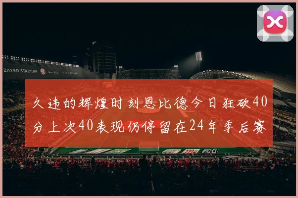 久违的辉煌时刻恩比德今日狂砍40分上次40表现仍停留在24年季后赛