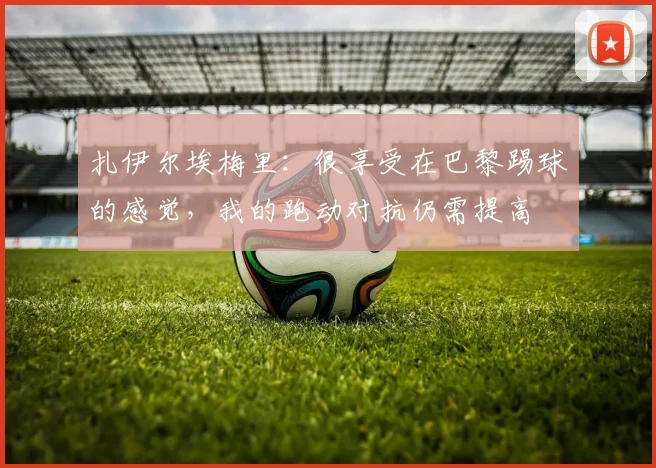 扎伊尔埃梅里：很享受在巴黎踢球的感觉，我的跑动对抗仍需提高