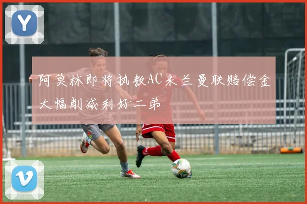 阿莫林即将执教AC米兰曼联赔偿金大幅削减利好二弟