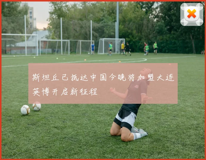 斯坦丘已抵达中国今晚将加盟大连英博开启新征程