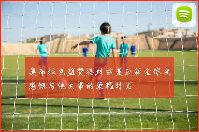 奥布拉克盛赞格列兹曼应获金球奖感慨与他共事的荣耀时光