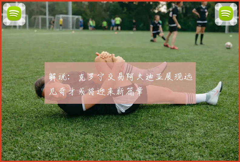 解说：克罗宁交易阿夫迪亚展现远见奇才或将迎来新篇章