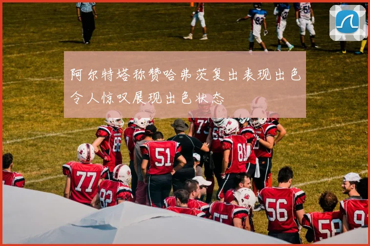 阿尔特塔称赞哈弗茨复出表现出色令人惊叹展现出色状态