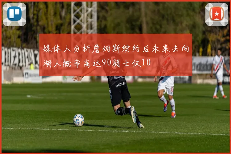 媒体人分析詹姆斯续约后未来去向湖人概率高达90骑士仅10