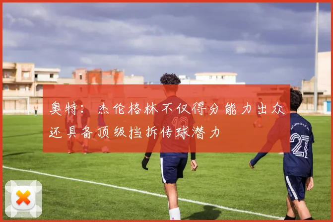奥特：杰伦格林不仅得分能力出众还具备顶级挡拆传球潜力