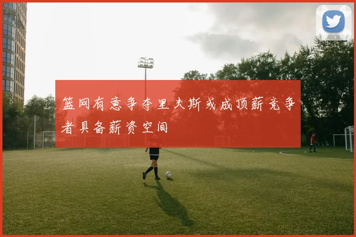 篮网有意争夺里夫斯或成顶薪竞争者具备薪资空间