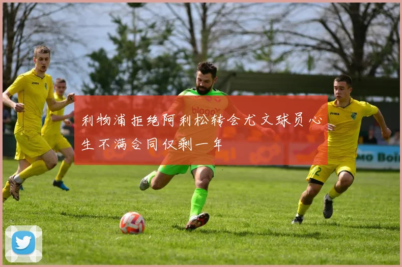 利物浦拒绝阿利松转会尤文球员心生不满合同仅剩一年