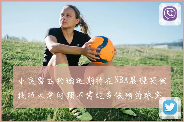 小莫雷兹约翰逊期待在NBA展现突破技巧大学时期不需过多依赖持球突破