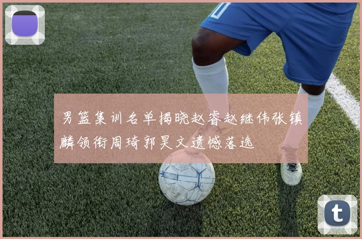 男篮集训名单揭晓赵睿赵继伟张镇麟领衔周琦郭昊文遗憾落选