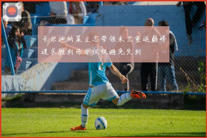 卡尔迪纳莱立志带领米兰重返巅峰追求胜利而非仅仅避免失利