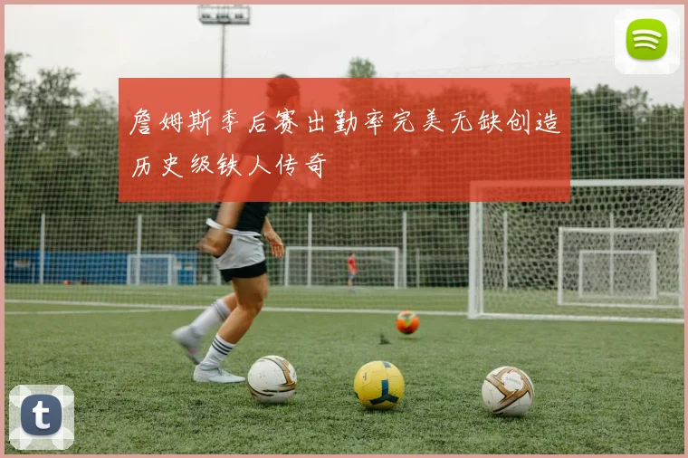 詹姆斯季后赛出勤率完美无缺创造历史级铁人传奇