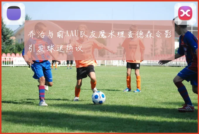 乔治与前AAU队友魔术理查德森合影引发球迷热议