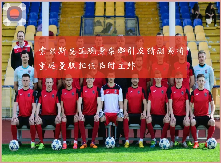 索尔斯克亚现身柴郡引发猜测或将重返曼联担任临时主帅