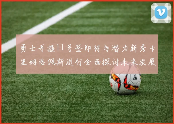 勇士手握11号签即将与潜力新秀卡里姆洛佩斯进行会面探讨未来发展