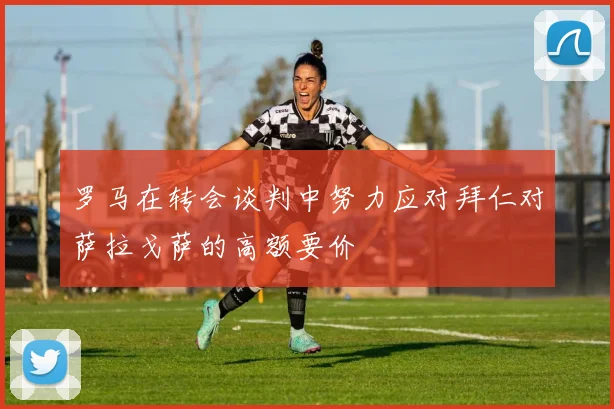 罗马在转会谈判中努力应对拜仁对萨拉戈萨的高额要价