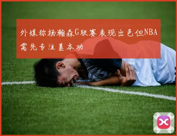 外媒称杨瀚森G联赛表现出色但NBA需先专注基本功