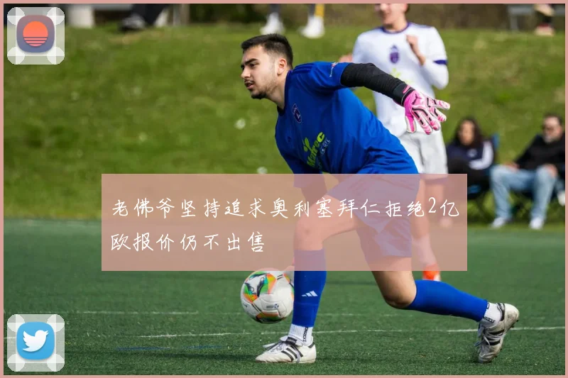 老佛爷坚持追求奥利塞拜仁拒绝2亿欧报价仍不出售
